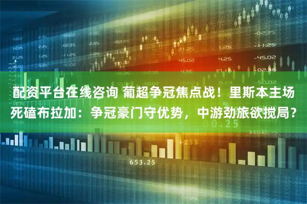 配资平台在线咨询 葡超争冠焦点战！里斯本主场死磕布拉加：争冠豪门守优势，中游劲旅欲搅局？