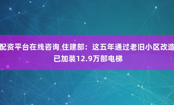 配资平台在线咨询 住建部：这五年通过老旧小区改造 已加装12.9万部电梯