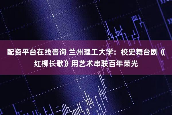 配资平台在线咨询 兰州理工大学：校史舞台剧《红柳长歌》用艺术串联百年荣光