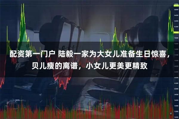 配资第一门户 陆毅一家为大女儿准备生日惊喜,贝儿瘦的离谱,小女儿更美更精致