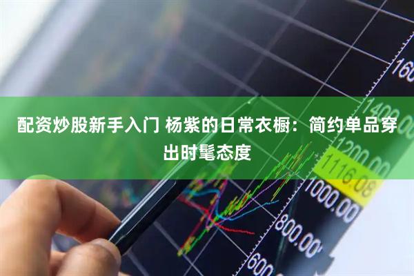 配资炒股新手入门 杨紫的日常衣橱：简约单品穿出时髦态度