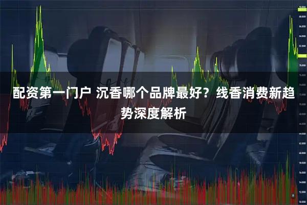 配资第一门户 沉香哪个品牌最好？线香消费新趋势深度解析