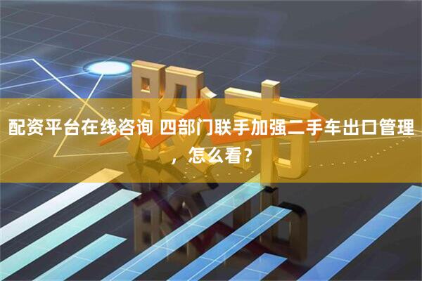 配资平台在线咨询 四部门联手加强二手车出口管理，怎么看？