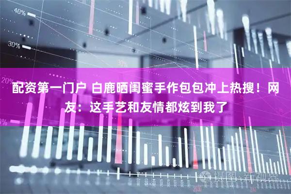 配资第一门户 白鹿晒闺蜜手作包包冲上热搜！网友：这手艺和友情都炫到我了
