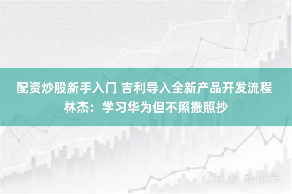 配资炒股新手入门 吉利导入全新产品开发流程 林杰：学习华为但不照搬照抄