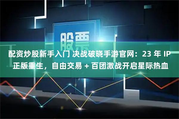 配资炒股新手入门 决战破晓手游官网：23 年 IP 正版重生，自由交易 + 百团激战开启星际热血
