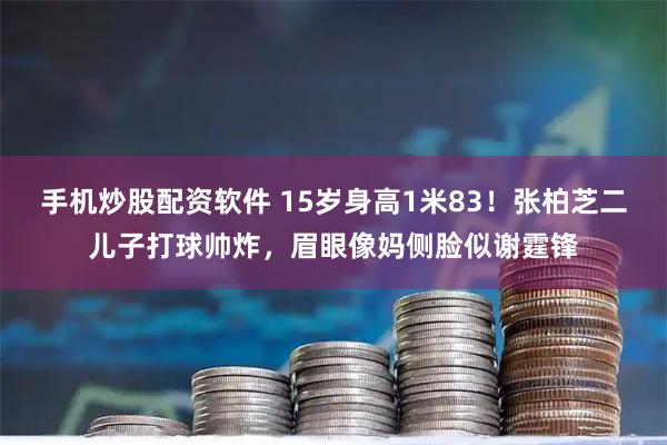 手机炒股配资软件 15岁身高1米83！张柏芝二儿子打球帅炸，眉眼像妈侧脸似谢霆锋