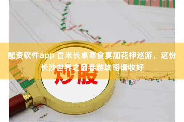 配资软件app 百米长桌寒食宴加花神巡游,这份长沙世界之窗春游攻略请收好