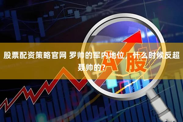 股票配资策略官网 罗帅的军内地位，什么时候反超聂帅的？