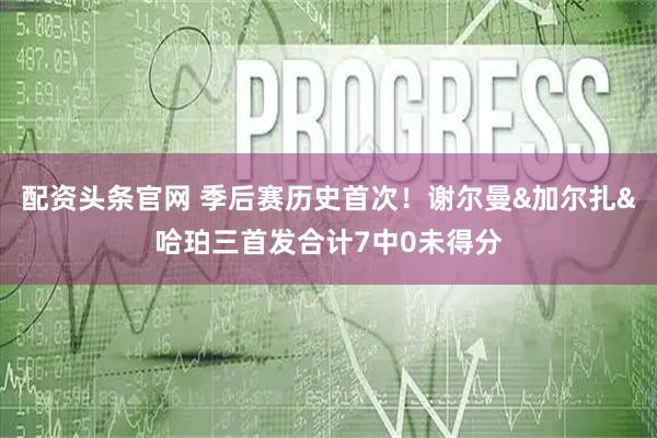 配资头条官网 季后赛历史首次！谢尔曼&加尔扎&哈珀三首发合计7中0未得分