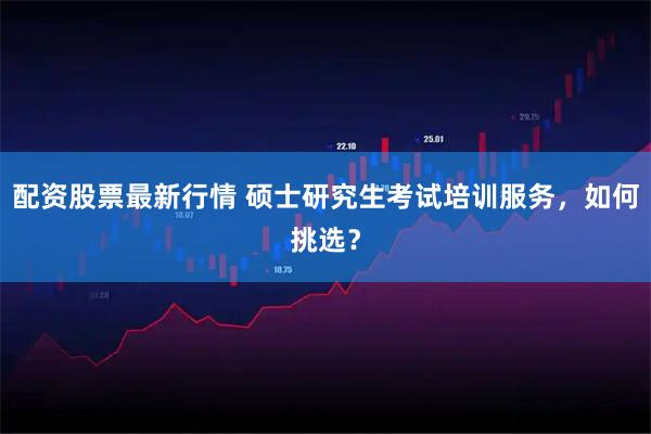 配资股票最新行情 硕士研究生考试培训服务，如何挑选？