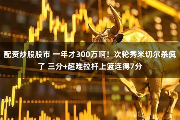 配资炒股股市 一年才300万啊！次轮秀米切尔杀疯了 三分+超难拉杆上篮连得7分