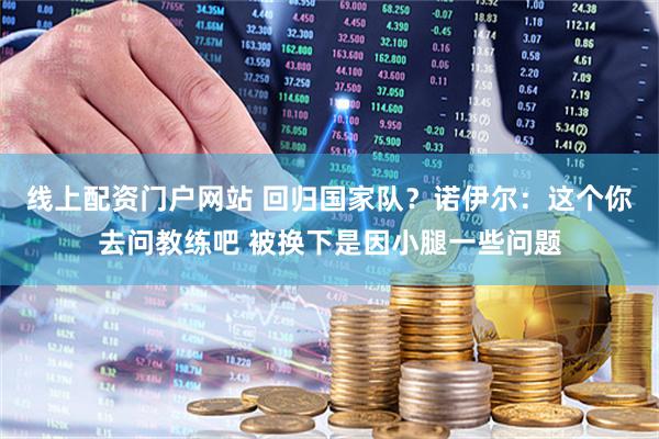 线上配资门户网站 回归国家队？诺伊尔：这个你去问教练吧 被换下是因小腿一些问题