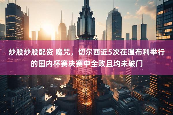炒股炒股配资 魔咒，切尔西近5次在温布利举行的国内杯赛决赛中全败且均未破门