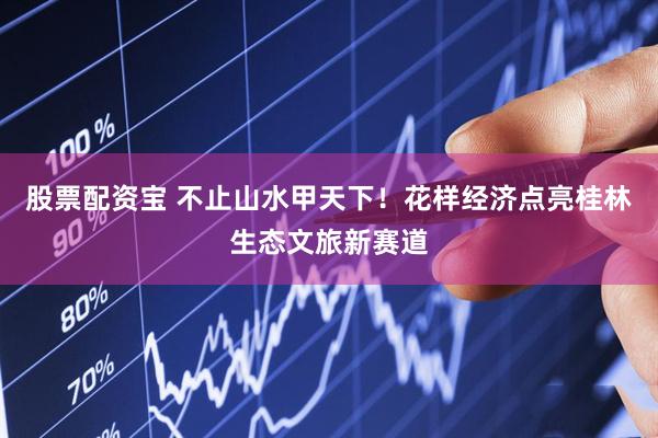 股票配资宝 不止山水甲天下!花样经济点亮桂林生态文旅新赛道