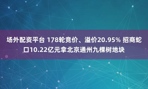 场外配资平台 178轮竞价、溢价20.95% 招商蛇口10.22亿元拿北京通州九棵树地块