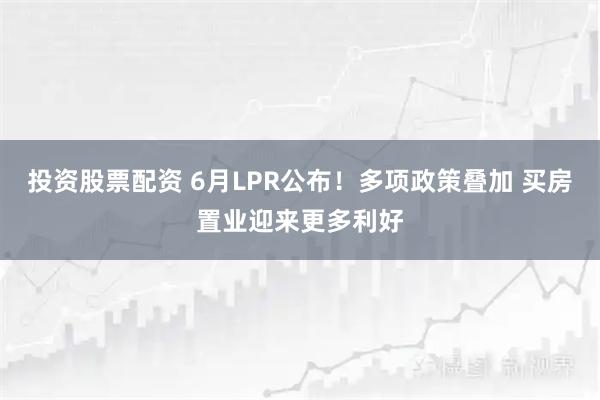 投资股票配资 6月LPR公布!多项政策叠加 买房置业迎来更多利好