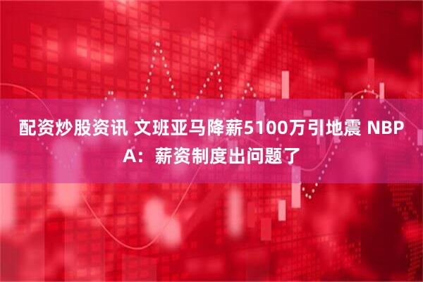 配资炒股资讯 文班亚马降薪5100万引地震 NBPA:薪资制度出问题了