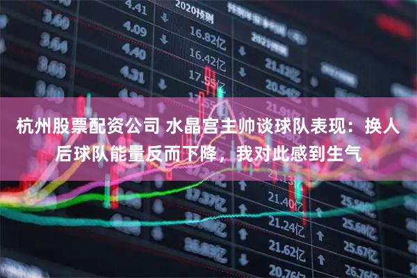 杭州股票配资公司 水晶宫主帅谈球队表现：换人后球队能量反而下降，我对此感到生气
