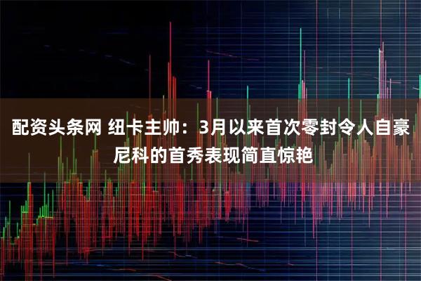 配资头条网 纽卡主帅：3月以来首次零封令人自豪 尼科的首秀表现简直惊艳