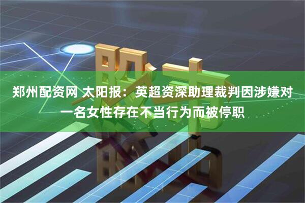 郑州配资网 太阳报：英超资深助理裁判因涉嫌对一名女性存在不当行为而被停职