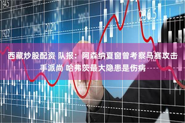 西藏炒股配资 队报：阿森纳夏窗曾考察马赛攻击手派尚 哈弗茨最大隐患是伤病