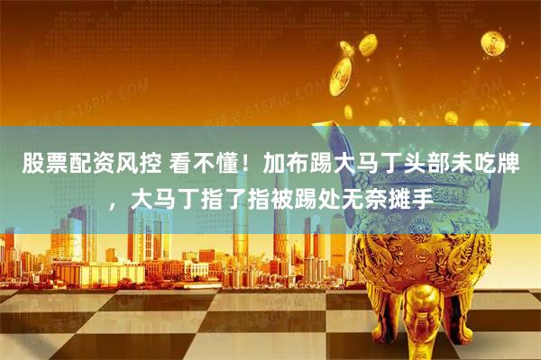 股票配资风控 看不懂！加布踢大马丁头部未吃牌，大马丁指了指被踢处无奈摊手