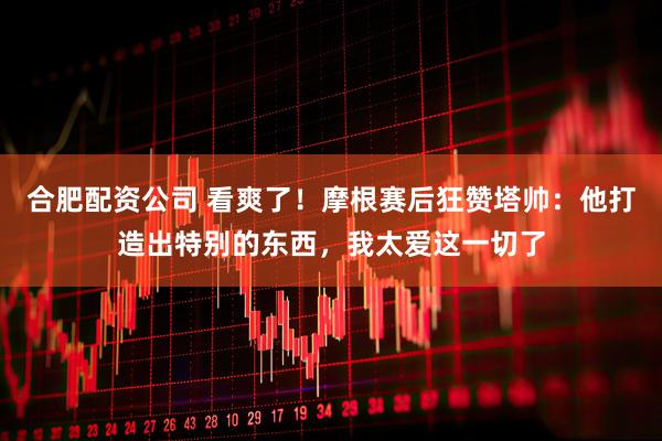 合肥配资公司 看爽了！摩根赛后狂赞塔帅：他打造出特别的东西，我太爱这一切了