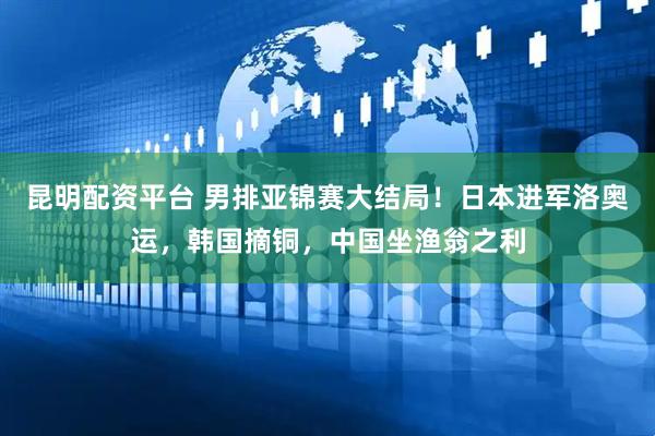 昆明配资平台 男排亚锦赛大结局！日本进军洛奥运，韩国摘铜，中国坐渔翁之利