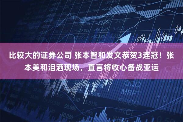 比较大的证券公司 张本智和发文恭贺3连冠！张本美和泪洒现场，直言将收心备战亚运