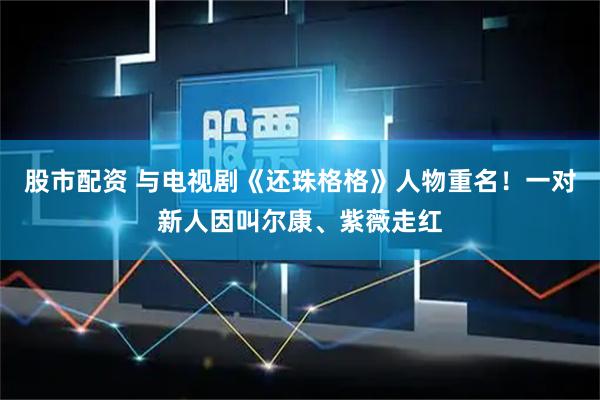 股市配资 与电视剧《还珠格格》人物重名！一对新人因叫尔康、紫薇走红